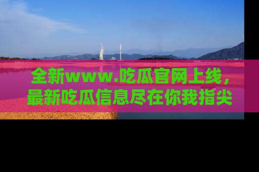 全新www.吃瓜官网上线，最新吃瓜信息尽在你我指尖！