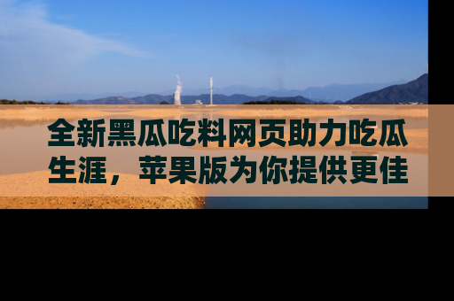 全新黑瓜吃料网页助力吃瓜生涯，苹果版为你提供更佳体验！