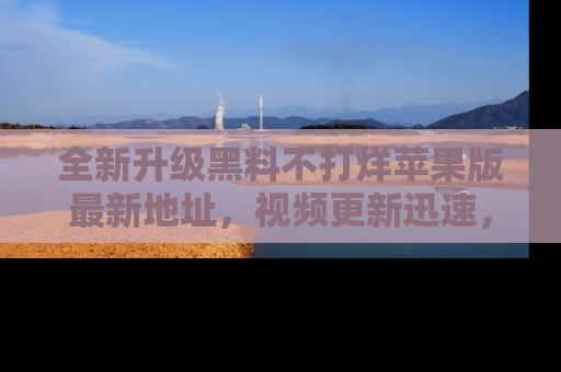 全新升级黑料不打烊苹果版最新地址，视频更新迅速，吃瓜从未如此精彩！