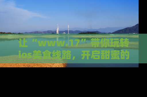 让“www.17”带你玩转ios美食线路，开启甜蜜的吃瓜时光吧！
