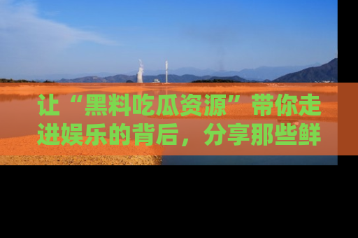 让“黑料吃瓜资源”带你走进娱乐的背后，分享那些鲜为人知的黑料，成为吃瓜界的资深玩家！