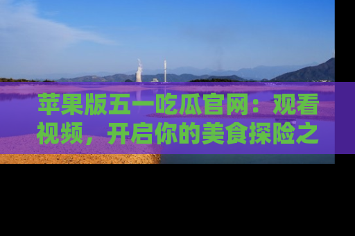 苹果版五一吃瓜官网：观看视频，开启你的美食探险之旅!