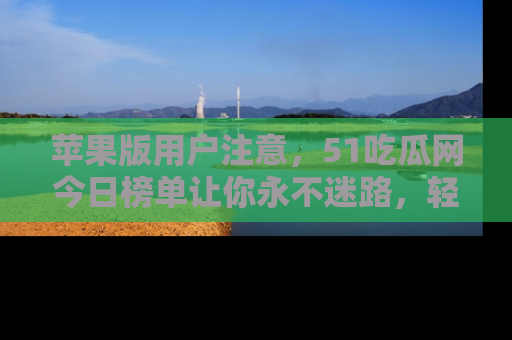 苹果版用户注意，51吃瓜网今日榜单让你永不迷路，轻松吃瓜！