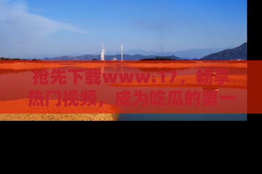 抢先下载www.17，畅享热门视频，成为吃瓜的第一手信息者！