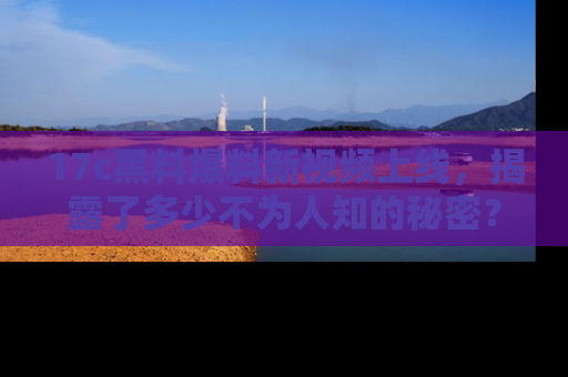 17c黑料爆料新视频上线，揭露了多少不为人知的秘密？