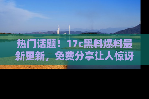 热门话题！17c黑料爆料最新更新，免费分享让人惊讶的事实！