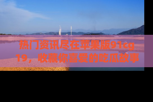 热门资讯尽在苹果版91cg19，收藏你喜爱的吃瓜故事吧！