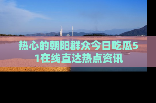 热心的朝阳群众今日吃瓜51在线直达热点资讯