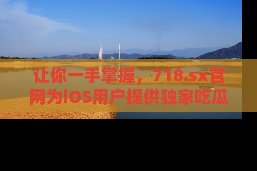 让你一手掌握，718.sx官网为iOS用户提供独家吃瓜内容！