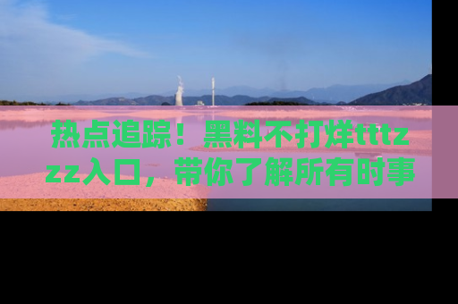 热点追踪！黑料不打烊tttzzz入口，带你了解所有时事动态，赶紧打开网址链接！