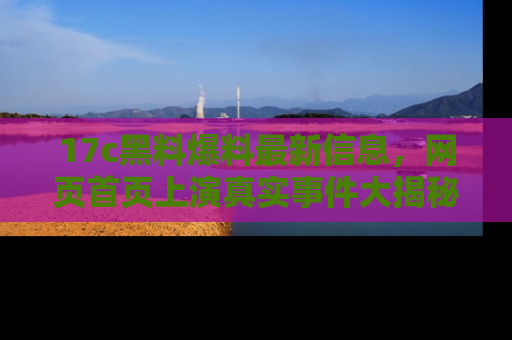 17c黑料爆料最新信息，网页首页上演真实事件大揭秘