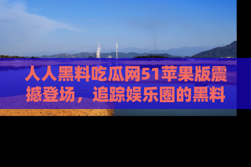 人人黑料吃瓜网51苹果版震撼登场，追踪娱乐圈的黑料与热闻