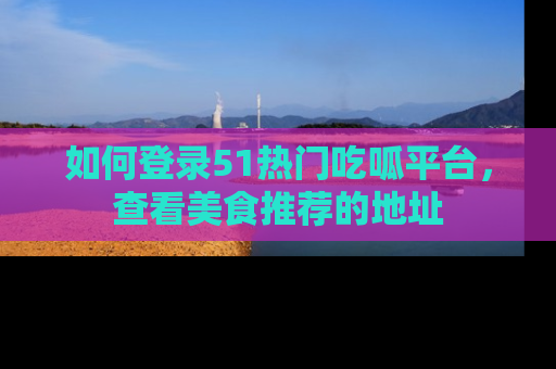 如何登录51热门吃呱平台，查看美食推荐的地址