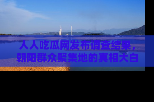 人人吃瓜网发布调查结果，朝阳群众聚集地的真相大白