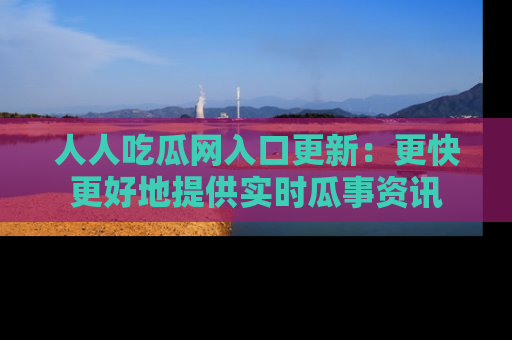 人人吃瓜网入口更新：更快更好地提供实时瓜事资讯