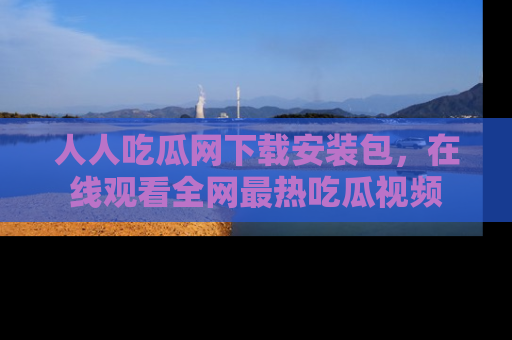 人人吃瓜网下载安装包，在线观看全网最热吃瓜视频