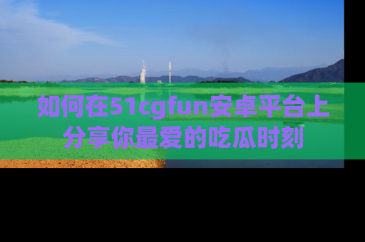 如何在51cgfun安卓平台上分享你最爱的吃瓜时刻