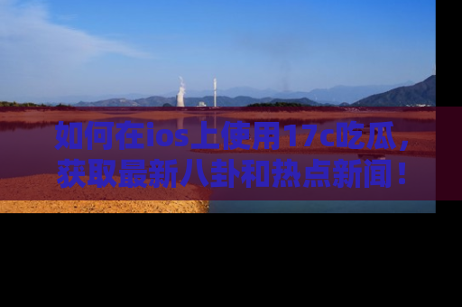 如何在ios上使用17c吃瓜，获取最新八卦和热点新闻！