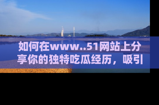 如何在www..51网站上分享你的独特吃瓜经历，吸引更多用户关注