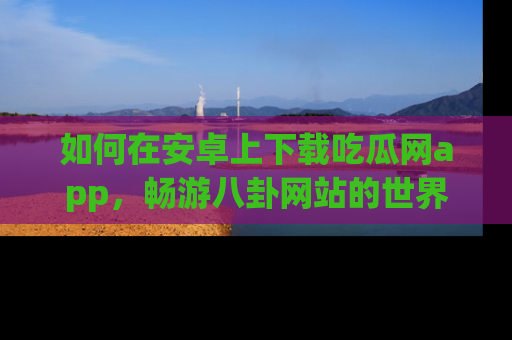 如何在安卓上下载吃瓜网app,畅游八卦网站的世界
