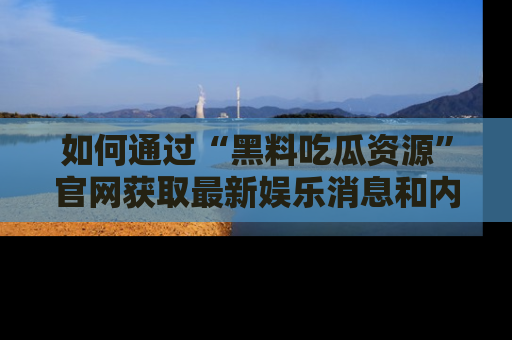 如何通过“黑料吃瓜资源”官网获取最新娱乐消息和内幕爆料