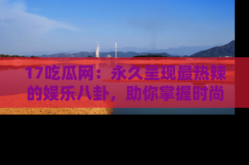 17吃瓜网:永久呈现最热辣的娱乐八卦,助你掌握时尚趋势