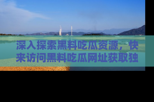 深入探索黑料吃瓜资源,快来访问黑料吃瓜网址获取独家内容!