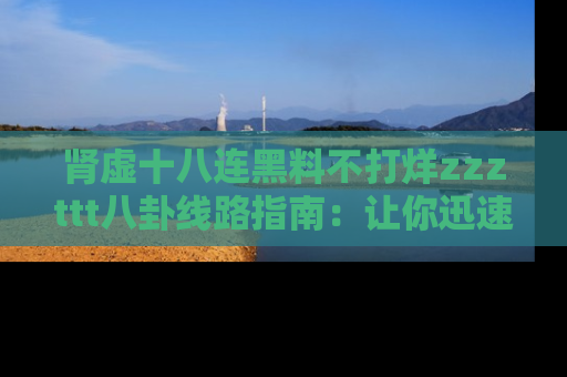 肾虚十八连黑料不打烊zzzttt八卦线路指南：让你迅速掌握热点事件脉络