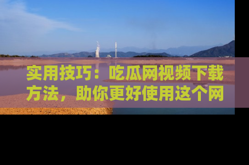 实用技巧：吃瓜网视频下载方法，助你更好使用这个网站