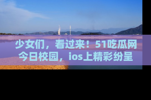 少女们,看过来!51吃瓜网今日校园,ios上精彩纷呈!