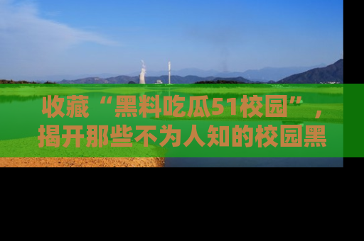 收藏“黑料吃瓜51校园”，揭开那些不为人知的校园黑幕！
