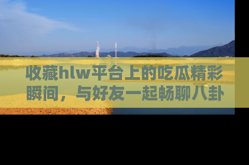 收藏hlw平台上的吃瓜精彩瞬间，与好友一起畅聊八卦趣闻！
