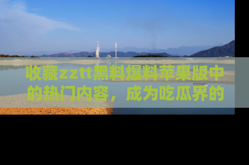 收藏zztt黑料爆料苹果版中的热门内容，成为吃瓜界的资深玩家！