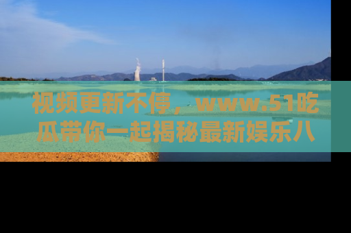 视频更新不停，www.51吃瓜带你一起揭秘最新娱乐八卦，畅享信息盛宴！