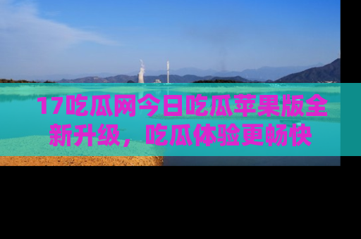 17吃瓜网今日吃瓜苹果版全新升级,吃瓜体验更畅快