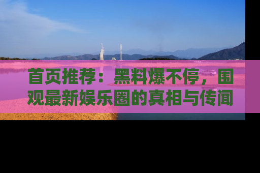 首页推荐：黑料爆不停，围观最新娱乐圈的真相与传闻