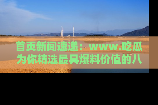 首页新闻速递：www.吃瓜为你精选最具爆料价值的八卦和趣闻！