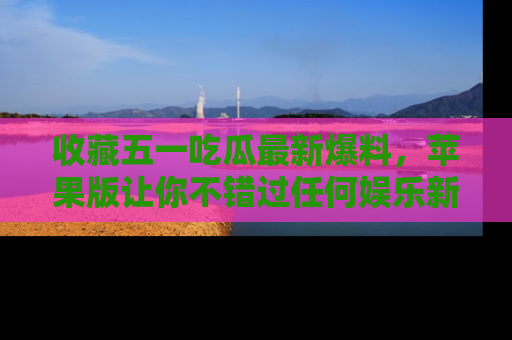 收藏五一吃瓜最新爆料，苹果版让你不错过任何娱乐新闻