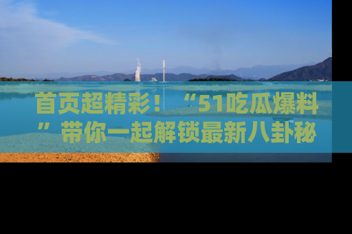 首页超精彩！“51吃瓜爆料”带你一起解锁最新八卦秘闻！