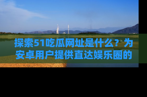 探索51吃瓜网址是什么？为安卓用户提供直达娱乐圈的途径