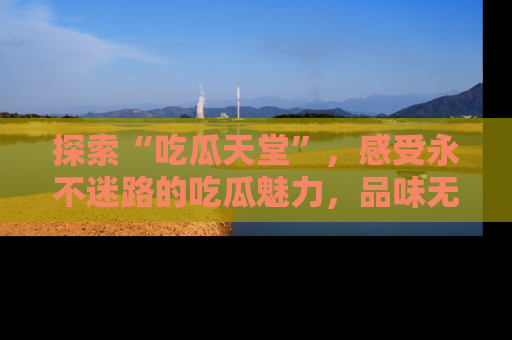 探索“吃瓜天堂”，感受永不迷路的吃瓜魅力，品味无尽的美食！