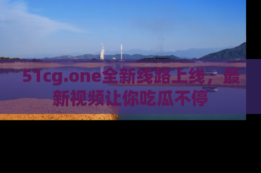 51cg.one全新线路上线，最新视频让你吃瓜不停
