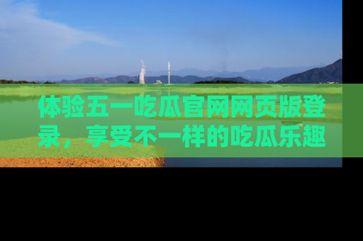 体验五一吃瓜官网网页版登录，享受不一样的吃瓜乐趣与互动体验