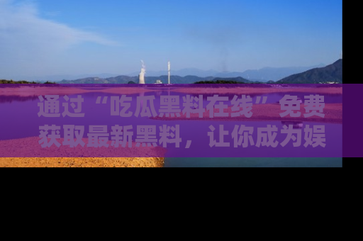 通过“吃瓜黑料在线”免费获取最新黑料,让你成为娱乐圈的内幕专家!