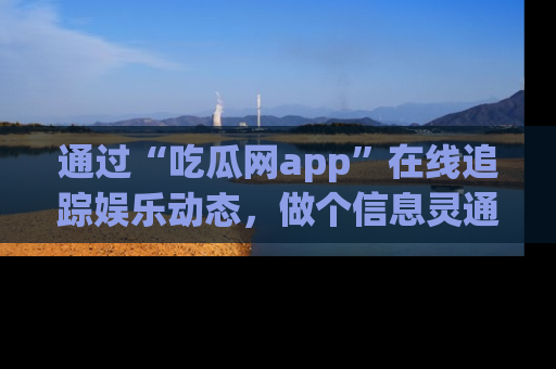 通过“吃瓜网app”在线追踪娱乐动态,做个信息灵通的吃瓜群众!