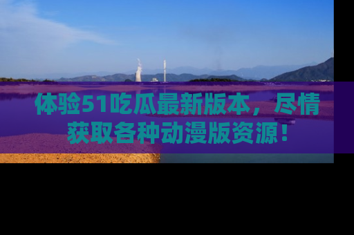 体验51吃瓜最新版本，尽情获取各种动漫版资源！
