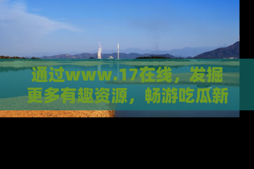 通过www.17在线,发掘更多有趣资源,畅游吃瓜新闻海洋