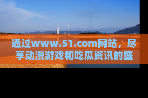 通过www.51.com网站，尽享动漫游戏和吃瓜资讯的盛宴！