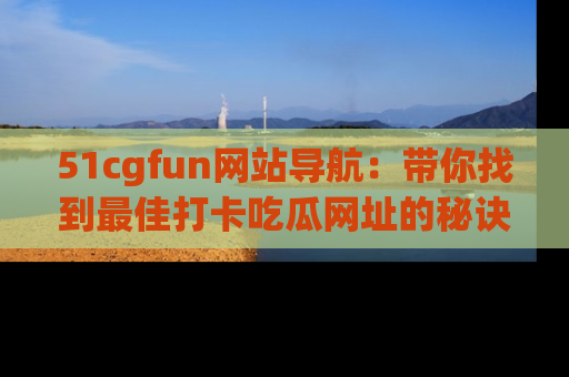 51cgfun网站导航:带你找到最佳打卡吃瓜网址的秘诀