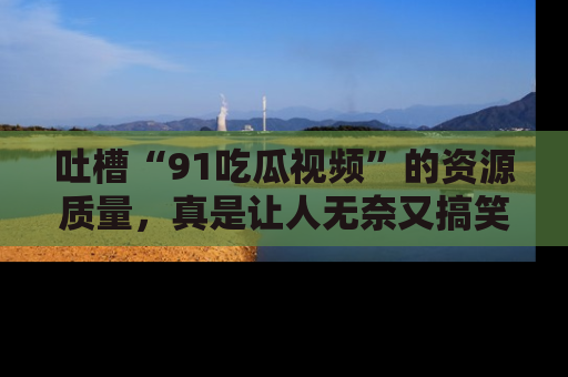 吐槽“91吃瓜视频”的资源质量，真是让人无奈又搞笑！